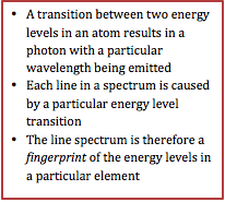 •	A transition between two energy levels in an atom results in a photon with a particular wavelength being emitted
•	Each line in a spectrum is caused by a particular energy level transition
•	The line spectrum is therefore a fingerprint of the energy levels in a particular element

